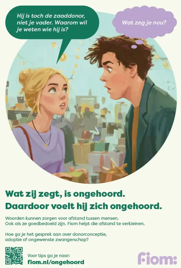 Afbeelding van een advertentie uit de Fiom campagne 'Ongehoord' waarin een jongedame zich afvraagt waarom haar vriend toch zijn zaaddonor wil leren kennen. Die is immers geen 'echte vader, maar alleen de donor'.